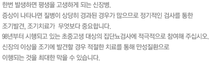 한번 발생하면 평생을 고생하게 되는 신장병.
증상이 나타나면 질병이 상당히 경과된 경우가 많으므로 정기적인 검사를 통한 조기발견, 조기치료가  무엇보다 중요합니다. 
98년부터 시행되고 있는 초중고생 대상의 집단뇨검사에 적극적으로 참여해 주십시오. 
신장의 이상을 조기에 발견할 경우 적절한 치료를 통해 만성질환으로 이행되는 것을 최대한 막을 수 있습니다.